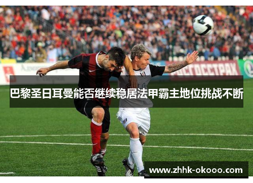 巴黎圣日耳曼能否继续稳居法甲霸主地位挑战不断 巴黎圣日耳曼能否继续稳居法甲霸主地位挑战不断